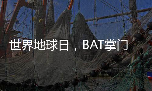世界地球日，BAT掌门人李彦宏、马云、马化腾操碎了心！